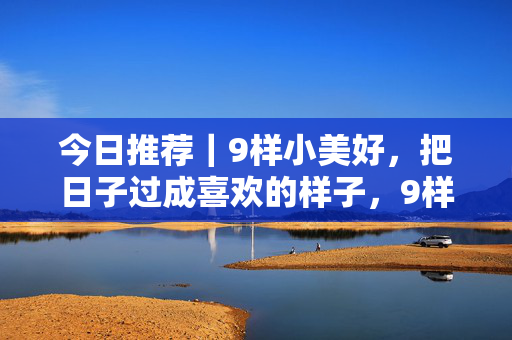 今日推荐｜9样小美好，把日子过成喜欢的样子，9样小美好，把日子过成喜欢的样子
