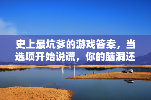 史上最坑爹的游戏答案，当选项开始说谎，你的脑洞还好吗？选项说谎，脑洞挑战史上最坑爹游戏答案