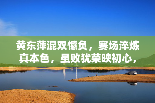 黄东萍混双憾负，赛场淬炼真本色，虽败犹荣映初心，黄东萍混双憾负，赛场淬炼本色，虽败犹荣映初心