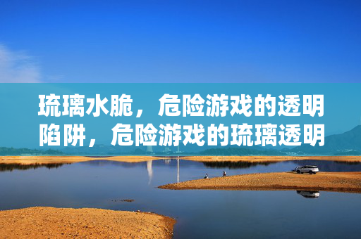 琉璃水脆,危险游戏的透明陷阱,危险游戏的琉璃透明陷阱
