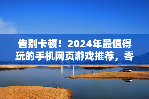 告别卡顿！2024年最值得玩的手机网页游戏推荐，零流量也能畅玩，告别卡顿零流量！2024年最值得玩手机网页游戏推荐
