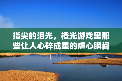 指尖的泪光，橙光游戏里那些让人心碎成星的虐心瞬间