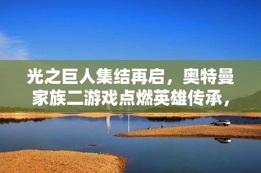 光之巨人集结再启，奥特曼家族二游戏点燃英雄传承，光之巨人集结再启，奥特曼家族二游戏点燃英雄传承