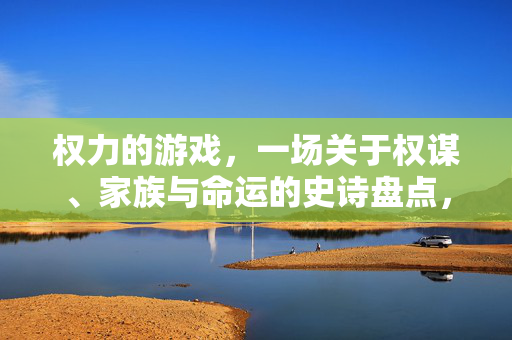 权力的游戏，一场关于权谋、家族与命运的史诗盘点，权力的游戏，权谋、家族与命运的史诗
