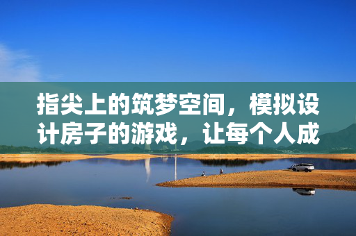 指尖上的筑梦空间，模拟设计房子的游戏，让每个人成为自己的建筑师，指尖筑梦，我的建筑师游戏