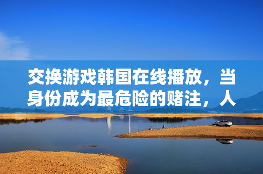 交换游戏韩国在线播放,当身份成为最危险的赌注,人性在交换中现形,交换游戏,身份为赌注,人性在交换中现形