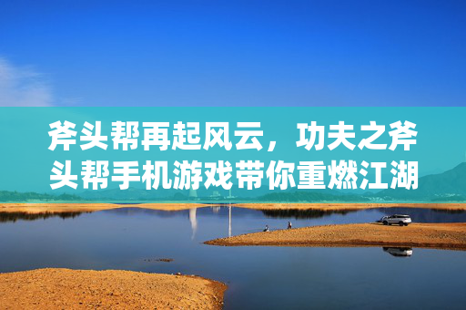 斧头帮再起风云，功夫之斧头帮手机游戏带你重燃江湖热血，斧头帮功夫手游，江湖热血再起风云