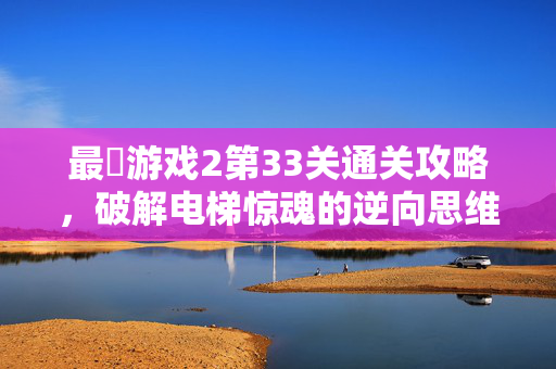 最囧游戏2第33关通关攻略，破解电梯惊魂的逆向思维陷阱，最囧游戏2第33关攻略，逆向思维破解电梯惊魂