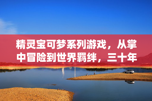 精灵宝可梦系列游戏，从掌中冒险到世界羁绊，三十年不灭的 collecting dream，精灵宝可梦，三十年不灭的收集梦，从掌中到世界