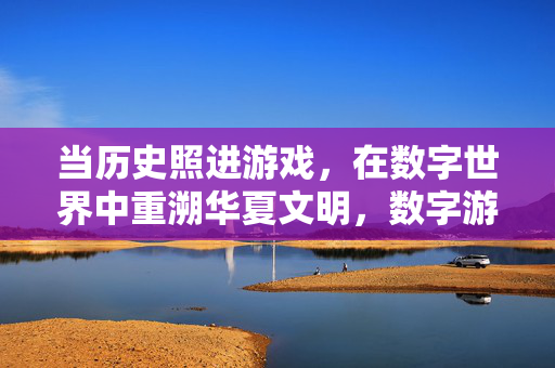 当历史照进游戏，在数字世界中重溯华夏文明，数字游戏重溯华夏文明