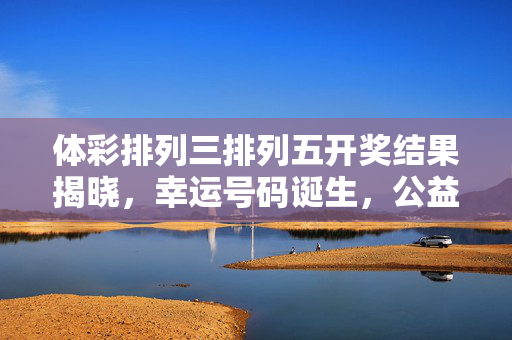 体彩排列三排列五开奖结果揭晓，幸运号码诞生，公益金助力社会民生，体彩排列三排列五开奖 幸运号码诞生公益金助力民生
