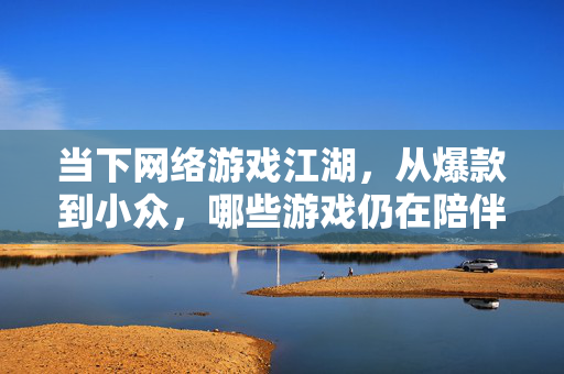 当下网络游戏江湖，从爆款到小众，哪些游戏仍在陪伴我们？当下网游江湖，爆款与小众，陪伴我们的游戏仍在？