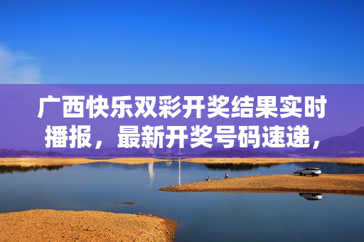 广西快乐双彩开奖结果实时播报，最新开奖号码速递，广西快乐双彩开奖结果实时播报