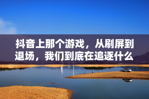 抖音上那个游戏，从刷屏到退场，我们到底在追逐什么？抖音游戏，从刷屏到退场，我们在追逐什么？