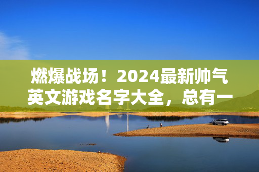 燃爆战场！2024最新帅气英文游戏名字大全，总有一款适合你！燃爆战场！2024最新帅气英文游戏名字大全，总有一款适合你！