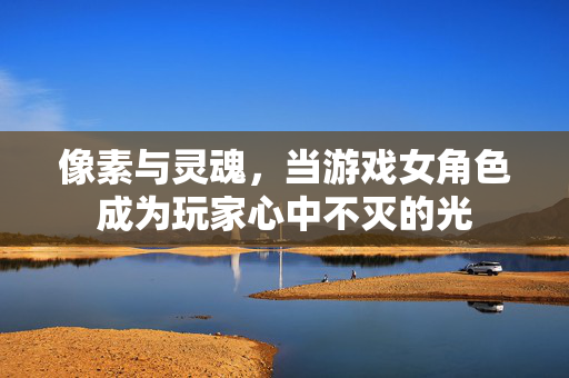 像素与灵魂，当游戏女角色成为玩家心中不灭的光