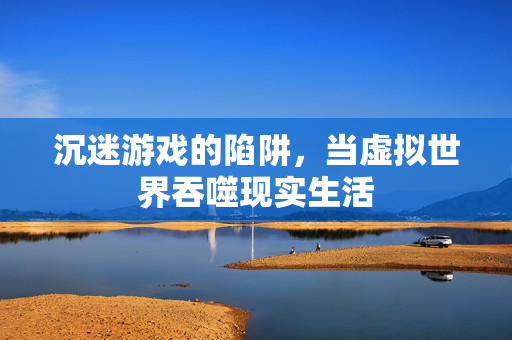 沉迷游戏的陷阱，当虚拟世界吞噬现实生活