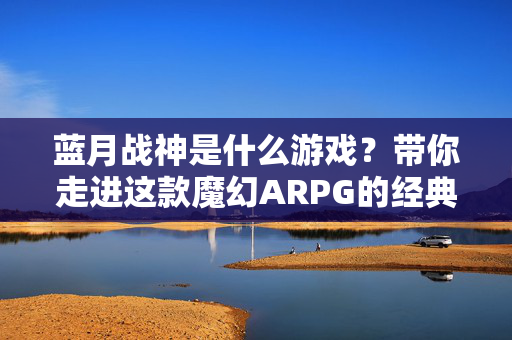 蓝月战神是什么游戏？带你走进这款魔幻ARPG的经典世界，蓝月战神，魔幻ARPG经典世界探秘