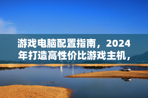 游戏电脑配置指南，2024年打造高性价比游戏主机，这些配置值得参考，2024年高性价比游戏主机配置指南