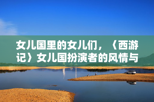女儿国里的女儿们，〈西游记〉女儿国扮演者的风情与风骨