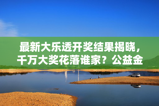 最新大乐透开奖结果揭晓，千万大奖花落谁家？公益金助力社会福利事业，最新大乐透开奖结果揭晓 千万大奖花落谁家 公益金助力社会福利事业