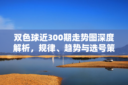 双色球近300期走势图深度解析，规律、趋势与选号策略，双色球近300期走势图深度解析，规律、趋势与选号策略