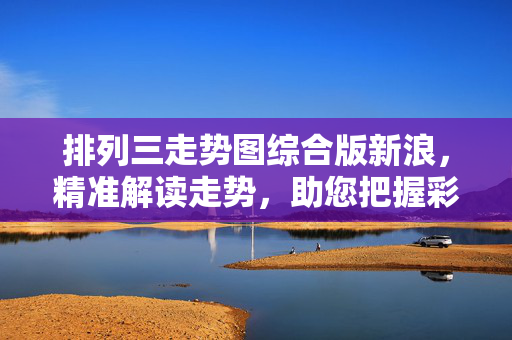 排列三走势图综合版新浪，精准解读走势，助您把握彩票机遇，新浪排列三走势图综合版，精准解读助您把握彩票机遇