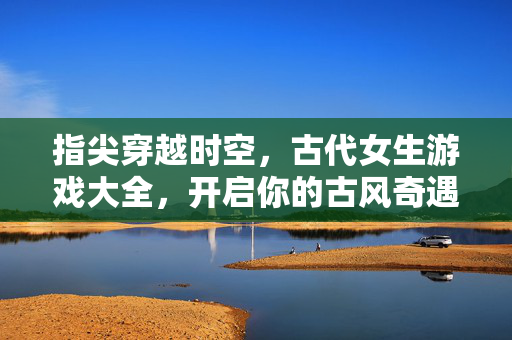 指尖穿越时空，古代女生游戏大全，开启你的古风奇遇记，指尖穿越时空，古代女生古风奇遇游戏大全