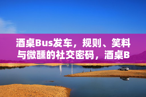 酒桌Bus发车，规则、笑料与微醺的社交密码，酒桌Bus发车，规则、笑料与微醺社交密码