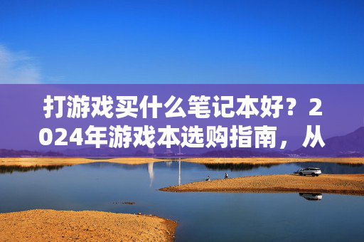 打游戏买什么笔记本好？2024年游戏本选购指南，从参数到机型，一篇搞定，2024年游戏本选购指南，从参数到机型，一篇搞定