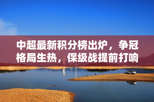 中超最新积分榜出炉，争冠格局生热，保级战提前打响，中超最新积分榜，争冠格局升温，保级战提前打响