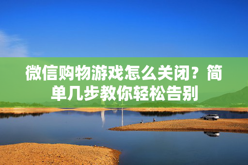 微信购物游戏怎么关闭？简单几步教你轻松告别