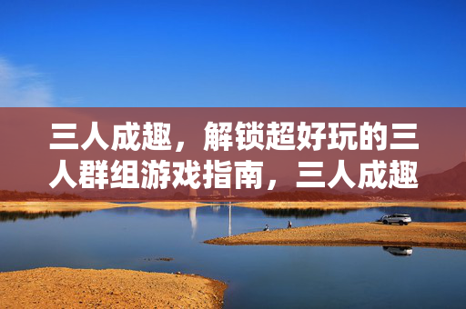 三人成趣，解锁超好玩的三人群组游戏指南，三人成趣，超好玩的三人群组游戏指南