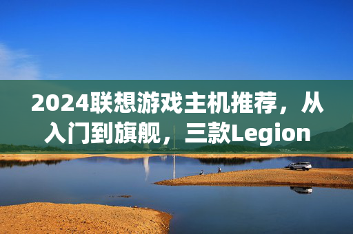 2024联想游戏主机推荐，从入门到旗舰，三款Legion机型助你畅玩游戏世界，2024联想Legion游戏主机推荐，从入门到旗舰，三款机型畅玩游戏世界