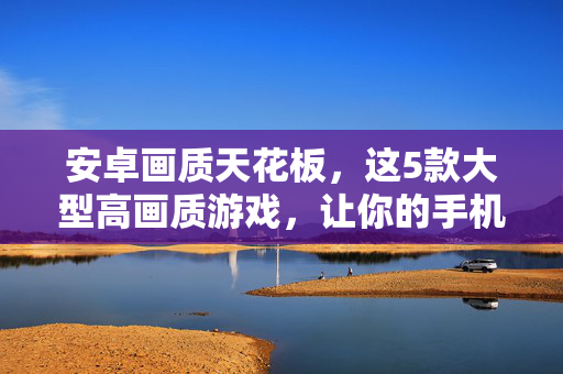 安卓画质天花板,这5款大型高画质游戏,让你的手机释放视觉盛宴