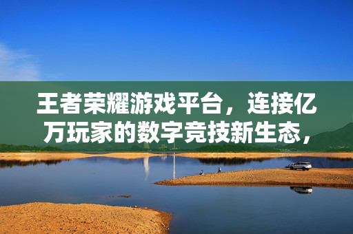 王者荣耀游戏平台，连接亿万玩家的数字竞技新生态，王者荣耀，连接亿万玩家的数字竞技新生态