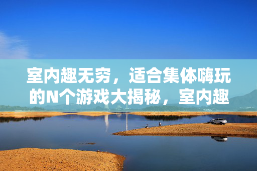 室内趣无穷，适合集体嗨玩的N个游戏大揭秘，室内趣无穷，集体嗨玩N个游戏大揭秘