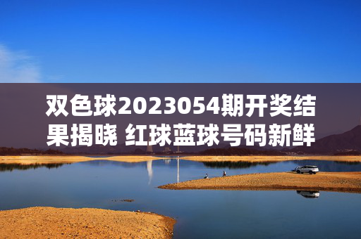 双色球2023054期开奖结果揭晓 红球蓝球号码新鲜出炉，双色球2023054期开奖结果揭晓 红蓝球号码出炉