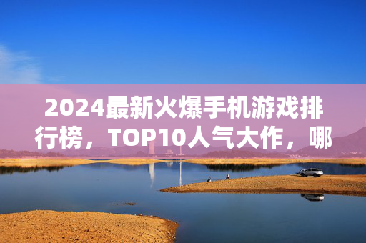 2024最新火爆手机游戏排行榜，TOP10人气大作，哪款是你的本命？