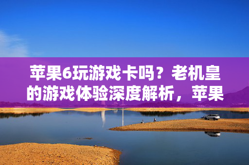 苹果6玩游戏卡吗？老机皇的游戏体验深度解析，苹果6玩游戏卡吗？老机皇游戏体验深度解析