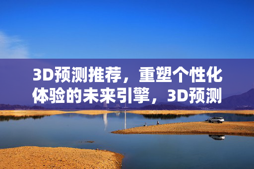 3D预测推荐，重塑个性化体验的未来引擎，3D预测推荐，重塑个性化体验的未来引擎