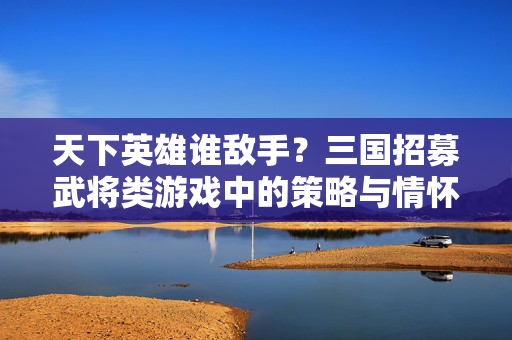 天下英雄谁敌手？三国招募武将类游戏中的策略与情怀，天下英雄谁敌手，三国招募武将游戏的策略与情怀