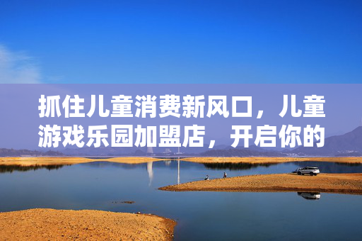 抓住儿童消费新风口，儿童游戏乐园加盟店，开启你的创业新征程
