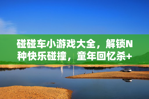 碰碰车小游戏大全，解锁N种快乐碰撞，童年回忆杀+新潮玩法全收录！碰碰车快乐碰撞大全，童年回忆杀与新潮玩法全解锁