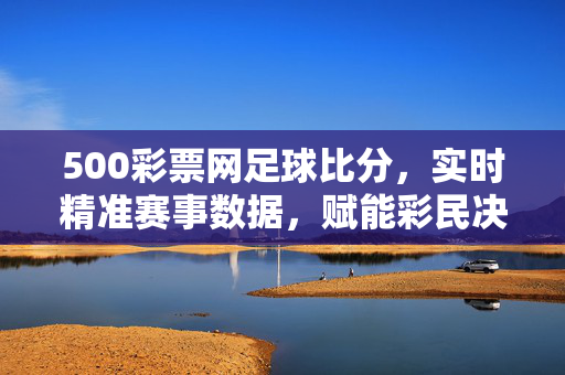 500彩票网足球比分，实时精准赛事数据，赋能彩民决策新体验，500彩票网足球比分，实时精准数据赋能彩民决策新体验