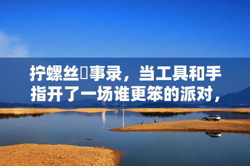 拧螺丝囧事录，当工具和手指开了一场谁更笨的派对，拧螺丝囧事，工具与手指的笨拙派对