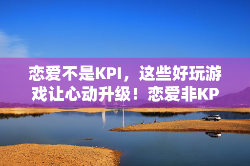 恋爱不是KPI，这些好玩游戏让心动升级！恋爱非KPI，游戏让心动升级！