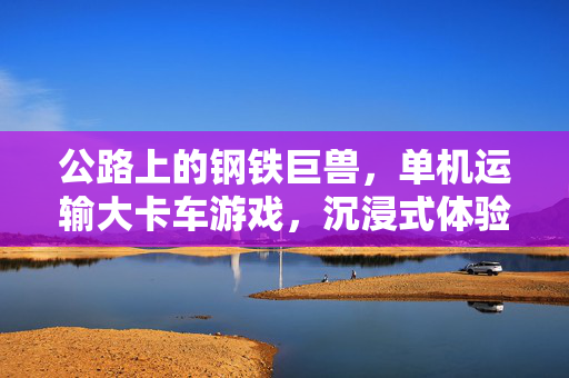 公路上的钢铁巨兽，单机运输大卡车游戏，沉浸式体验物流世界的硬核与浪漫
