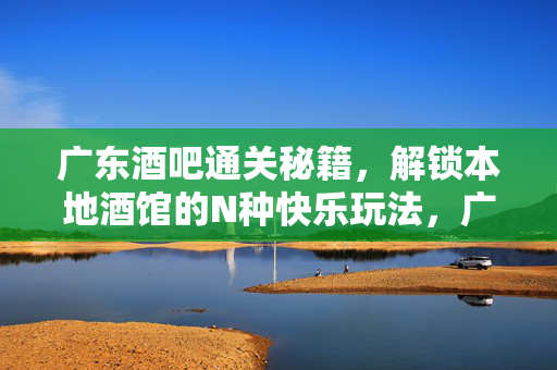 广东酒吧通关秘籍，解锁本地酒馆的N种快乐玩法，广东酒吧通关秘籍，解锁本地酒馆N种快乐玩法
