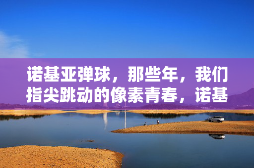 诺基亚弹球，那些年，我们指尖跳动的像素青春，诺基亚弹球，那些年指尖跳动的像素青春